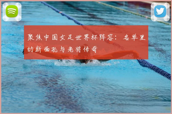聚焦中国女足世界杯阵容：名单里的新面孔与老将传奇