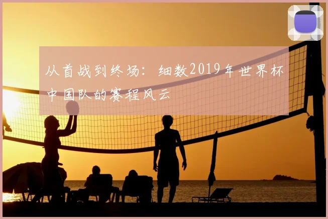 从首战到终场:细数2019年世界杯中国队的赛程风云
