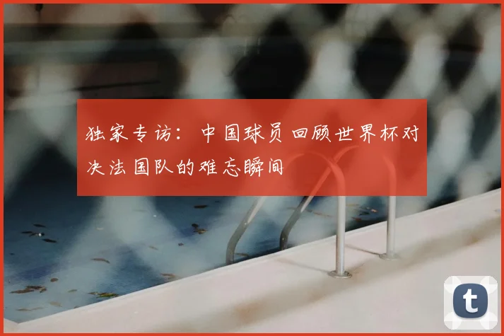 独家专访：中国球员回顾世界杯对决法国队的难忘瞬间
