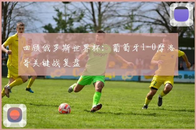 回顾俄罗斯世界杯:葡萄牙1-0摩洛哥关键战复盘