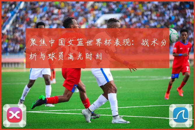 聚焦中国女篮世界杯表现：战术分析与球员高光时刻