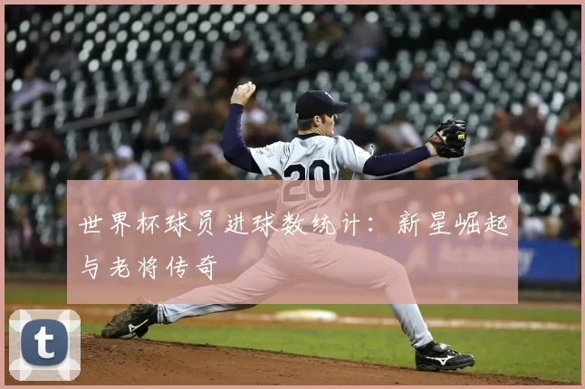世界杯球员进球数统计：新星崛起与老将传奇
