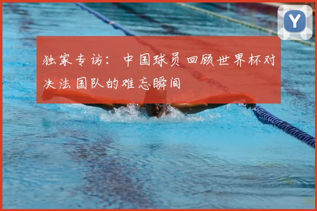 独家专访:中国球员回顾世界杯对决法国队的难忘瞬间