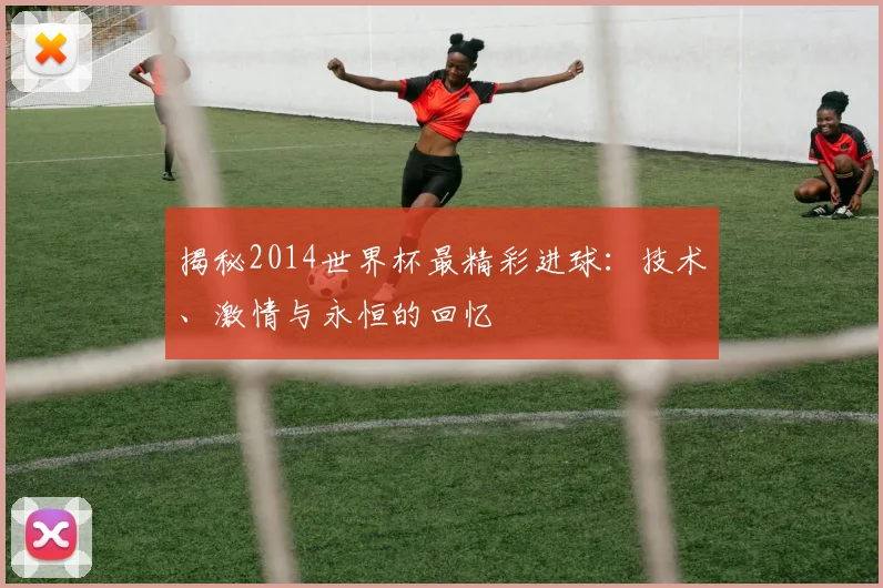揭秘2014世界杯最精彩进球：技术、激情与永恒的回忆
