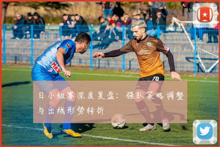 日小组赛深度复盘：强队策略调整与出线形势转折