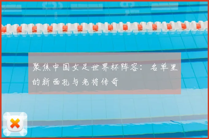 聚焦中国女足世界杯阵容：名单里的新面孔与老将传奇