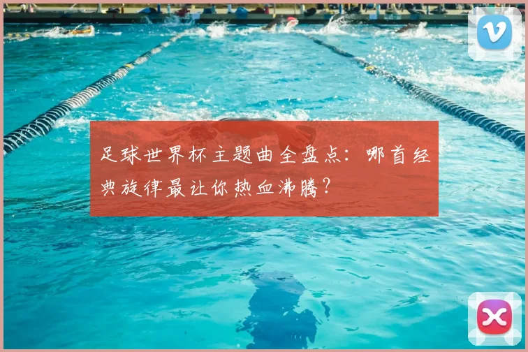 足球世界杯主题曲全盘点：哪首经典旋律最让你热血沸腾？