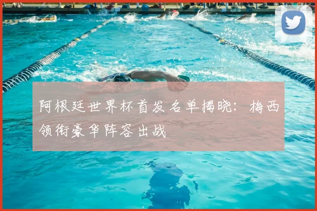 阿根廷世界杯首发名单揭晓：梅西领衔豪华阵容出战