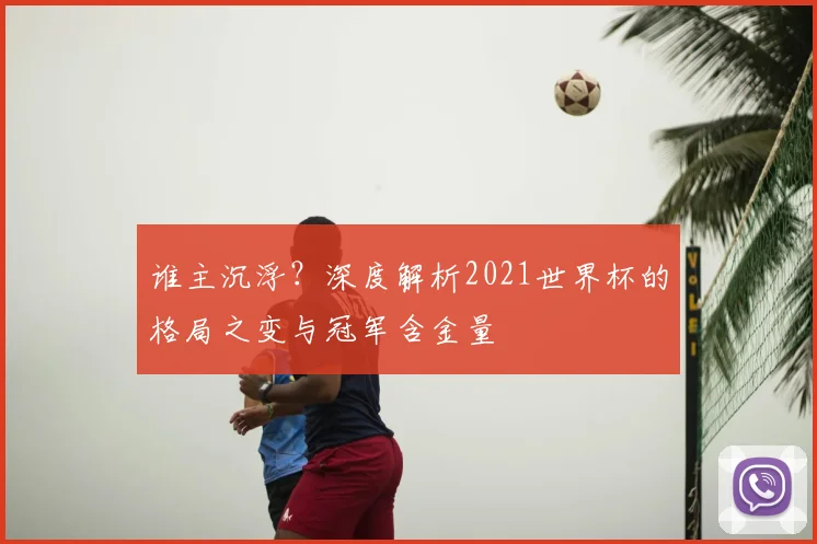 谁主沉浮?深度解析2021世界杯的格局之变与冠军含金量