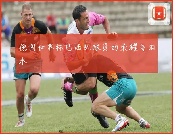 德国世界杯巴西队球员的荣耀与泪水