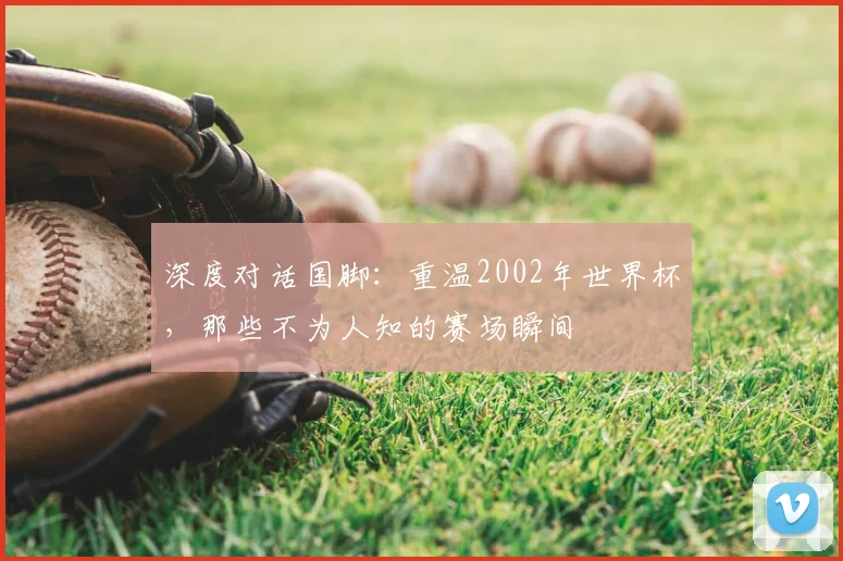 深度对话国脚：重温2002年世界杯，那些不为人知的赛场瞬间