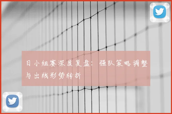 日小组赛深度复盘：强队策略调整与出线形势转折
