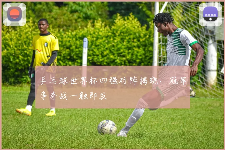 乒乓球世界杯四强对阵揭晓，冠军争夺战一触即发