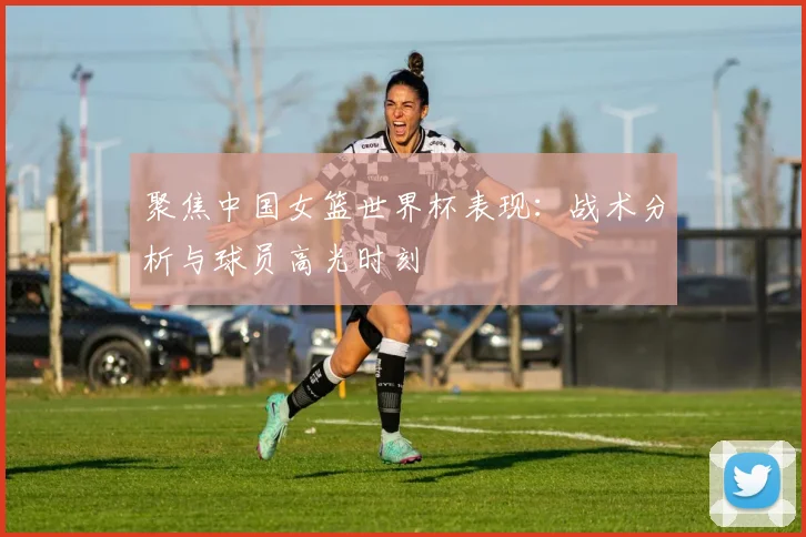 聚焦中国女篮世界杯表现：战术分析与球员高光时刻
