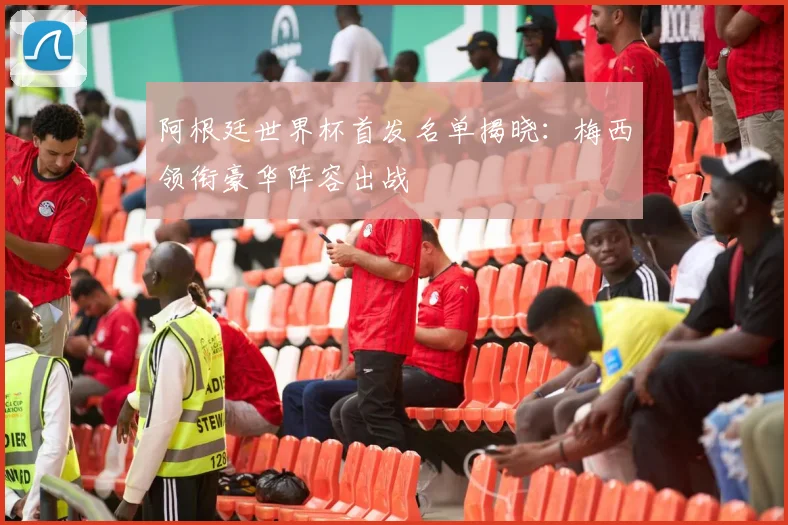 阿根廷世界杯首发名单揭晓：梅西领衔豪华阵容出战
