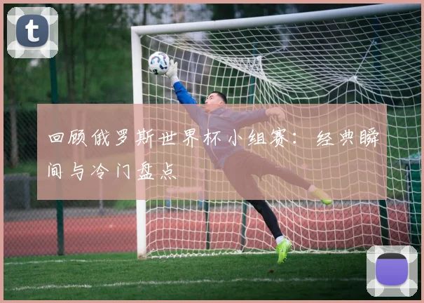 回顾俄罗斯世界杯小组赛:经典瞬间与冷门盘点