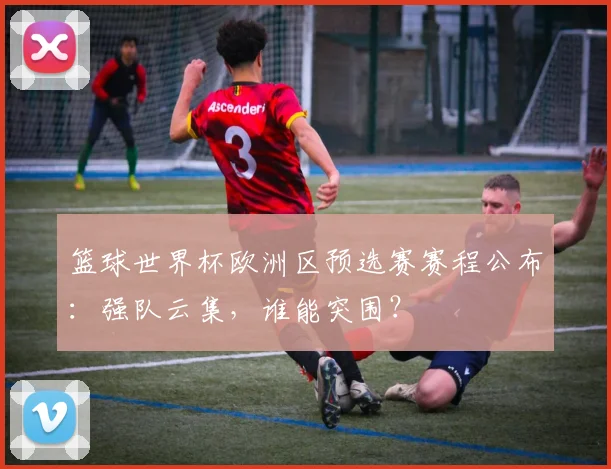 篮球世界杯欧洲区预选赛赛程公布：强队云集，谁能突围？