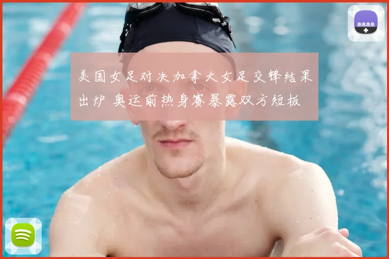 美国女足对决加拿大女足交锋结果出炉 奥运前热身赛暴露双方短板