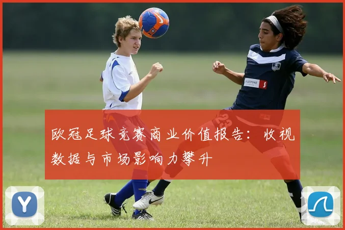 欧冠足球竞赛商业价值报告：收视数据与市场影响力攀升