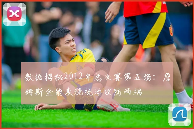 数据揭秘2012年总决赛第五场：詹姆斯全能表现统治攻防两端