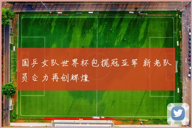 国乒女队世界杯包揽冠亚军 新老队员合力再创辉煌