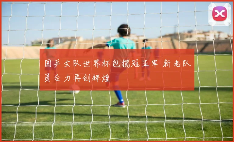 国乒女队世界杯包揽冠亚军 新老队员合力再创辉煌
