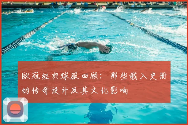 欧冠经典球服回顾:那些载入史册的传奇设计及其文化影响