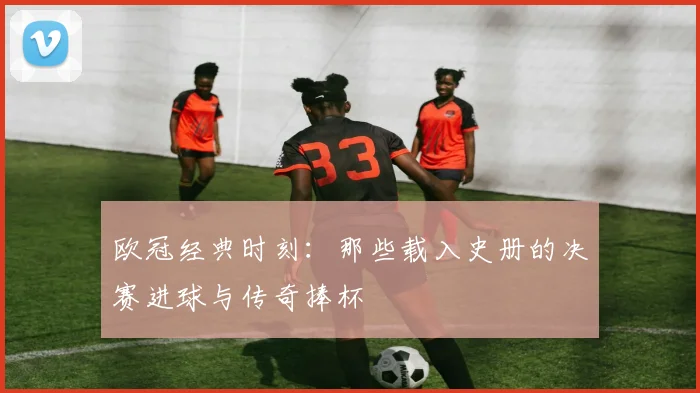 欧冠经典时刻:那些载入史册的决赛进球与传奇捧杯