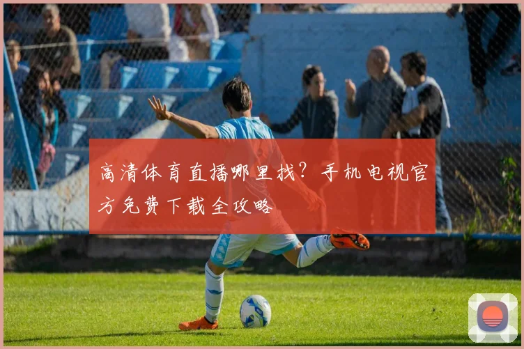 高清体育直播哪里找？手机电视官方免费下载全攻略