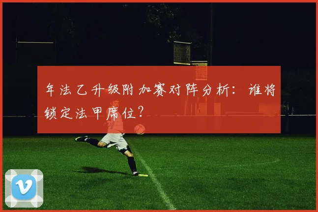年法乙升级附加赛对阵分析：谁将锁定法甲席位？