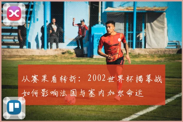 从赛果看转折：2002世界杯揭幕战如何影响法国与塞内加尔命运
