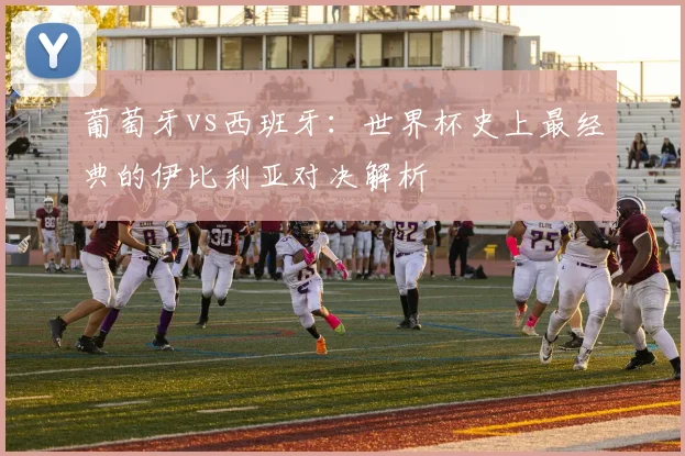 葡萄牙vs西班牙：世界杯史上最经典的伊比利亚对决解析