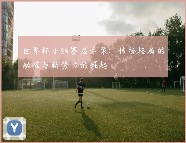 世界杯小组赛启示录：传统格局的动摇与新势力的崛起